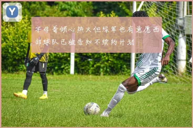 字母哥倾心热火但绿军也有意愿西部球队已被告知不续约计划