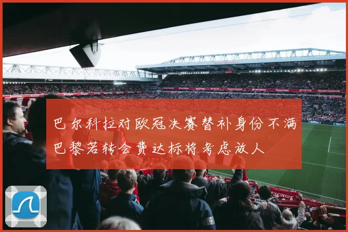 巴尔科拉对欧冠决赛替补身份不满巴黎若转会费达标将考虑放人