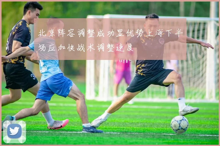 北京阵容调整成功显优势上海下半场应加快战术调整速度