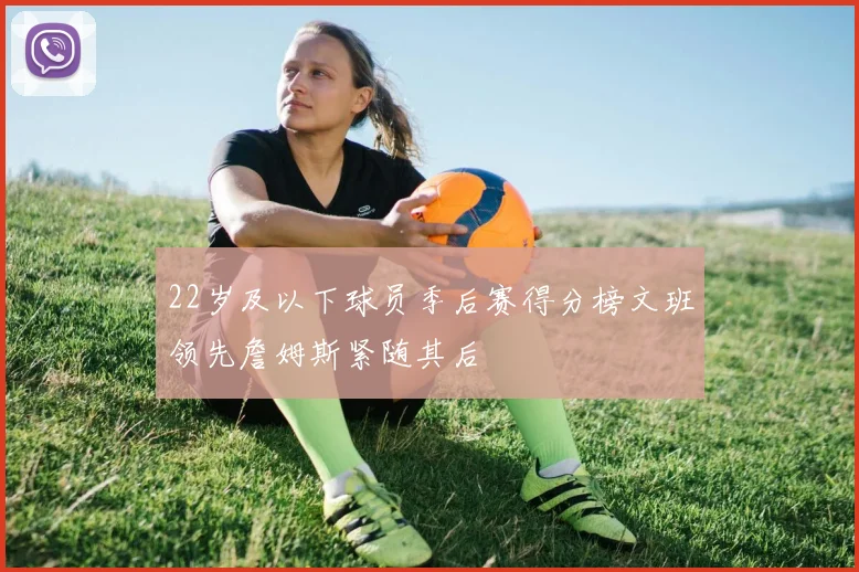 22岁及以下球员季后赛得分榜文班领先詹姆斯紧随其后