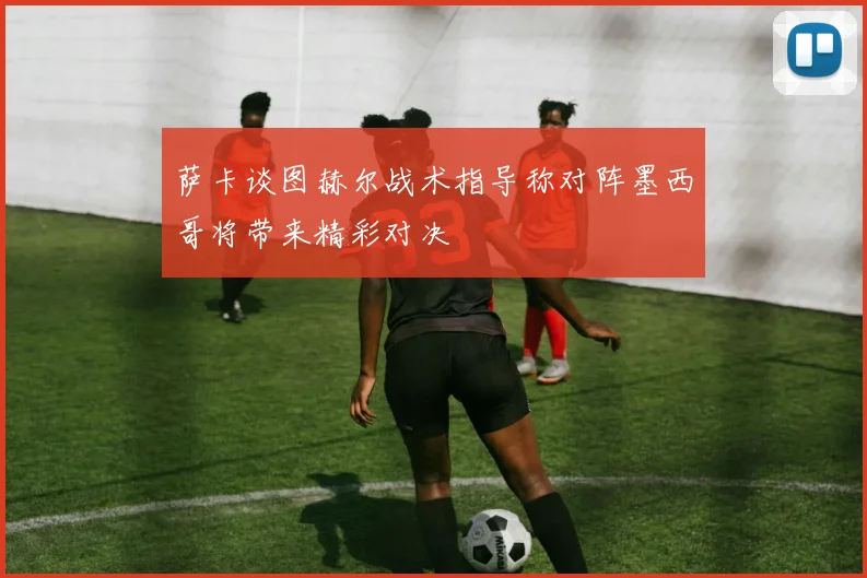 萨卡谈图赫尔战术指导称对阵墨西哥将带来精彩对决