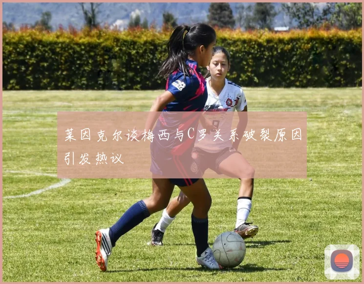莱因克尔谈梅西与C罗关系破裂原因引发热议