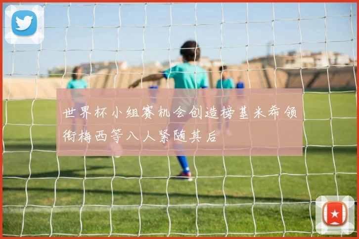 世界杯小组赛机会创造榜基米希领衔梅西等八人紧随其后