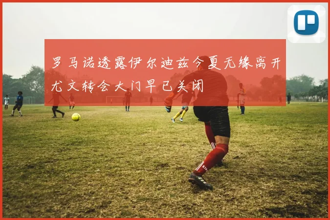 罗马诺透露伊尔迪兹今夏无缘离开尤文转会大门早已关闭
